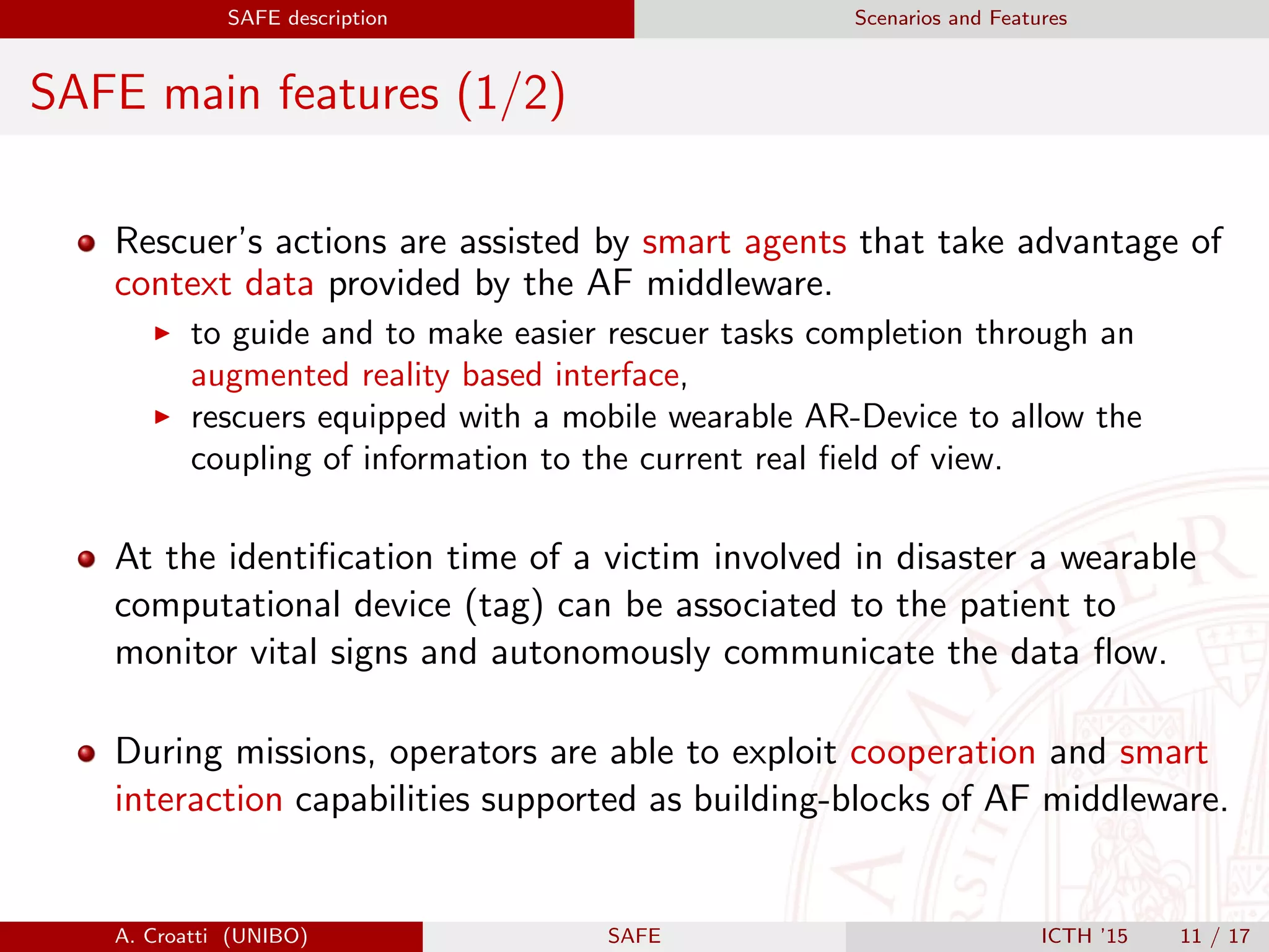 SAFE description Scenarios and Features
SAFE main features (1/2)
Rescuer’s actions are assisted by smart agents that take advantage of
context data provided by the AF middleware.
to guide and to make easier rescuer tasks completion through an
augmented reality based interface,
rescuers equipped with a mobile wearable AR-Device to allow the
coupling of information to the current real ﬁeld of view.
At the identiﬁcation time of a victim involved in disaster a wearable
computational device (tag) can be associated to the patient to
monitor vital signs and autonomously communicate the data ﬂow.
During missions, operators are able to exploit cooperation and smart
interaction capabilities supported as building-blocks of AF middleware.
A. Croatti (UNIBO) SAFE ICTH ’15 11 / 17
 