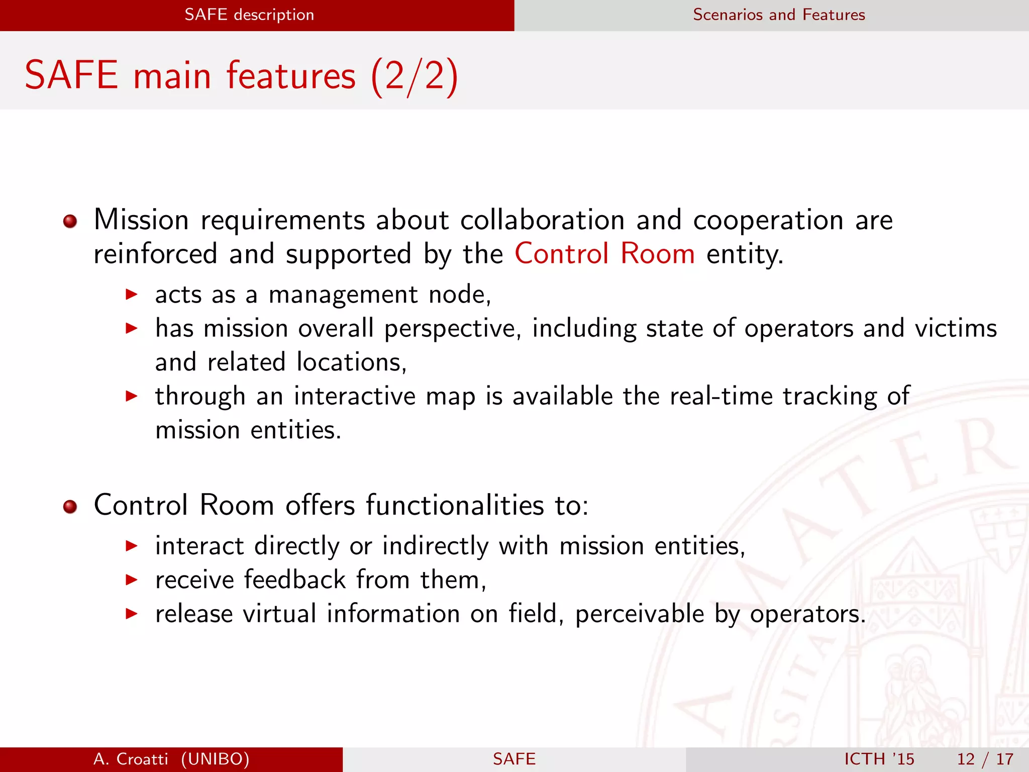 SAFE description Scenarios and Features
SAFE main features (2/2)
Mission requirements about collaboration and cooperation are
reinforced and supported by the Control Room entity.
acts as a management node,
has mission overall perspective, including state of operators and victims
and related locations,
through an interactive map is available the real-time tracking of
mission entities.
Control Room oﬀers functionalities to:
interact directly or indirectly with mission entities,
receive feedback from them,
release virtual information on ﬁeld, perceivable by operators.
A. Croatti (UNIBO) SAFE ICTH ’15 12 / 17
 