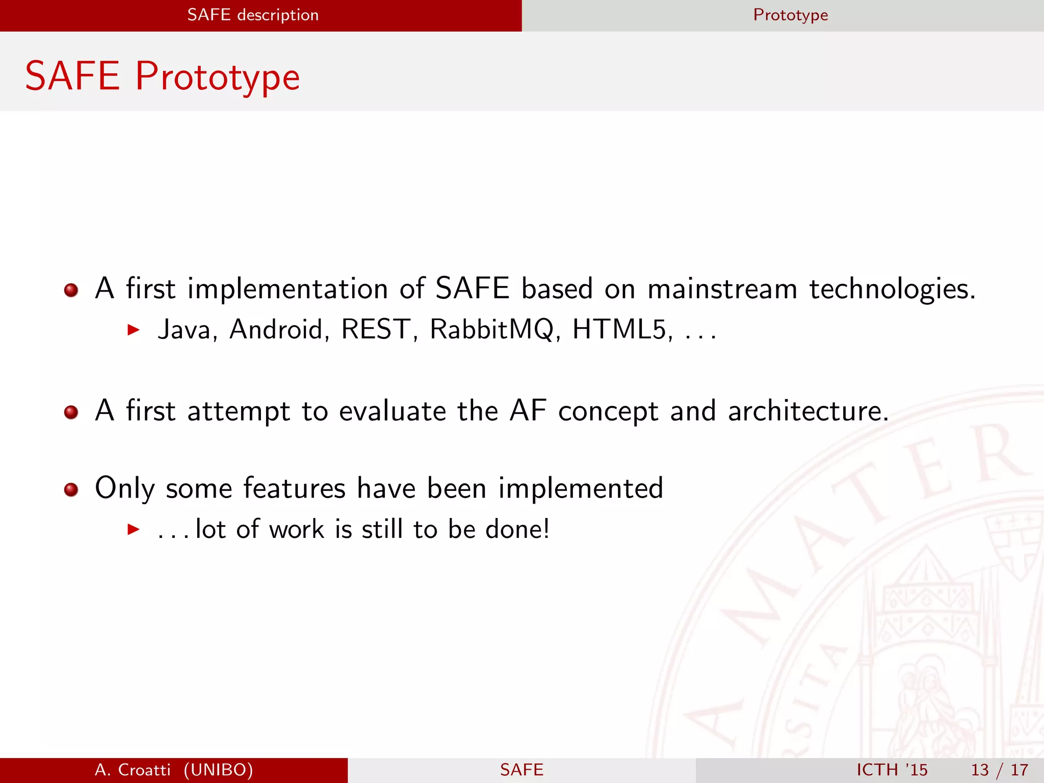 SAFE description Prototype
SAFE Prototype
A ﬁrst implementation of SAFE based on mainstream technologies.
Java, Android, REST, RabbitMQ, HTML5, . . .
A ﬁrst attempt to evaluate the AF concept and architecture.
Only some features have been implemented
. . . lot of work is still to be done!
A. Croatti (UNIBO) SAFE ICTH ’15 13 / 17
 