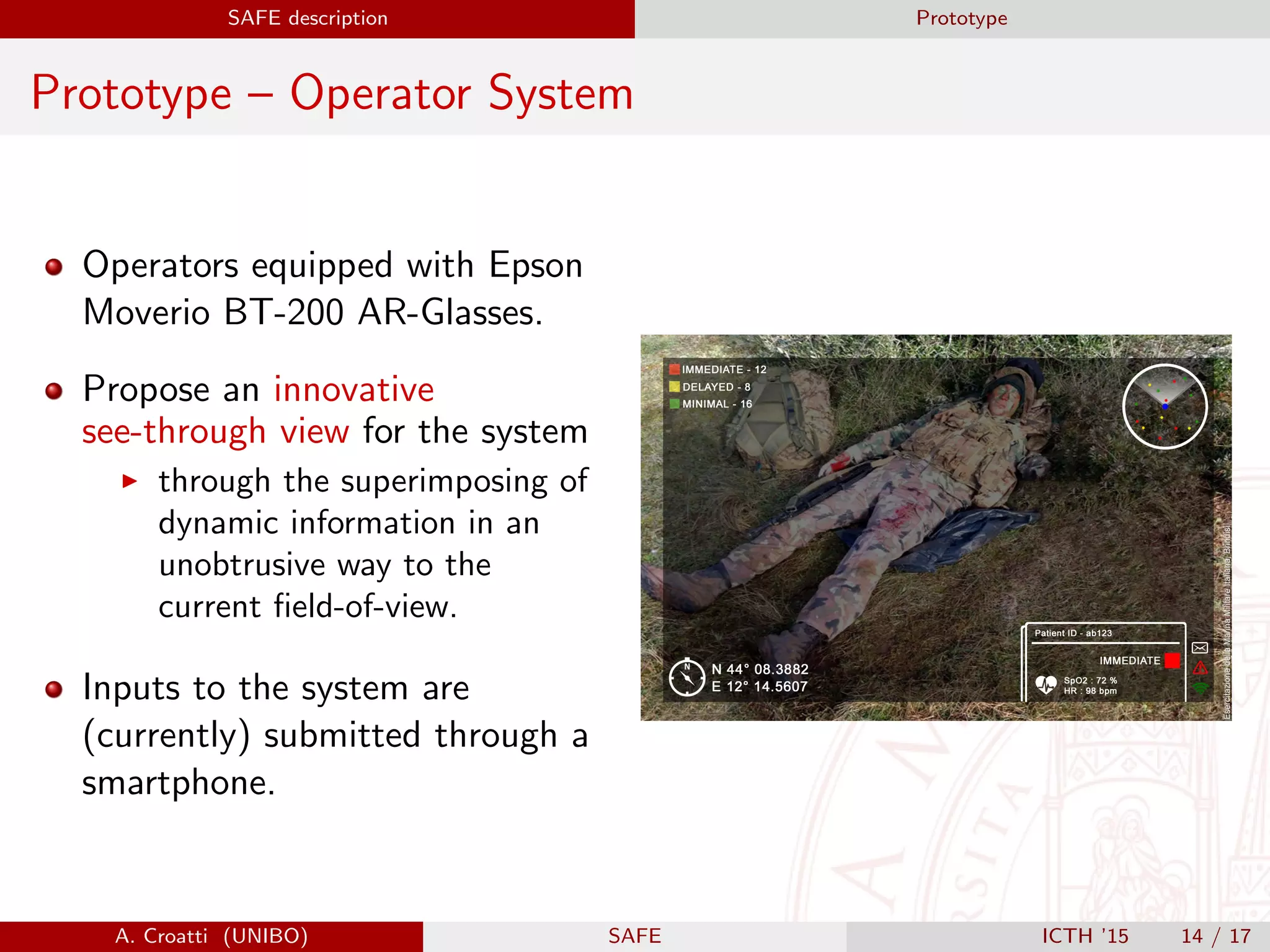 SAFE description Prototype
Prototype – Operator System
Operators equipped with Epson
Moverio BT-200 AR-Glasses.
Propose an innovative
see-through view for the system
through the superimposing of
dynamic information in an
unobtrusive way to the
current ﬁeld-of-view.
Inputs to the system are
(currently) submitted through a
smartphone.
A. Croatti (UNIBO) SAFE ICTH ’15 14 / 17
 