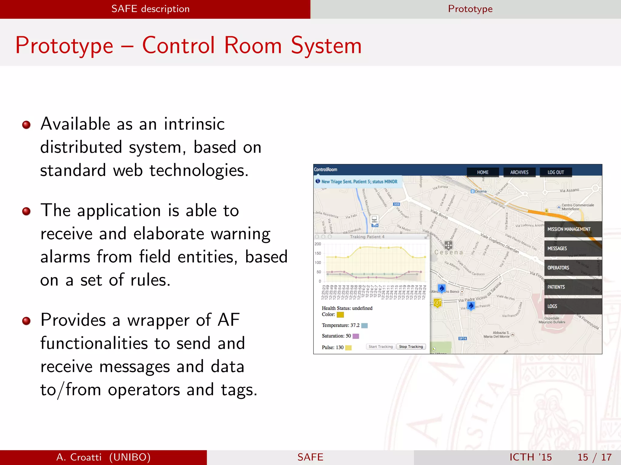 SAFE description Prototype
Prototype – Control Room System
Available as an intrinsic
distributed system, based on
standard web technologies.
The application is able to
receive and elaborate warning
alarms from ﬁeld entities, based
on a set of rules.
Provides a wrapper of AF
functionalities to send and
receive messages and data
to/from operators and tags.
A. Croatti (UNIBO) SAFE ICTH ’15 15 / 17
 