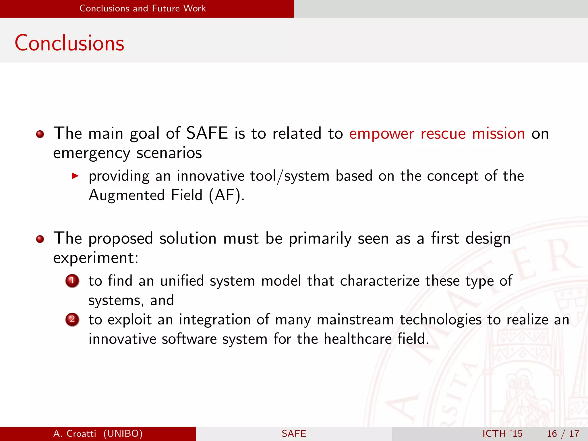 Conclusions and Future Work
Conclusions
The main goal of SAFE is to related to empower rescue mission on
emergency scenarios
providing an innovative tool/system based on the concept of the
Augmented Field (AF).
The proposed solution must be primarily seen as a ﬁrst design
experiment:
1 to ﬁnd an uniﬁed system model that characterize these type of
systems, and
2 to exploit an integration of many mainstream technologies to realize an
innovative software system for the healthcare ﬁeld.
A. Croatti (UNIBO) SAFE ICTH ’15 16 / 17
 