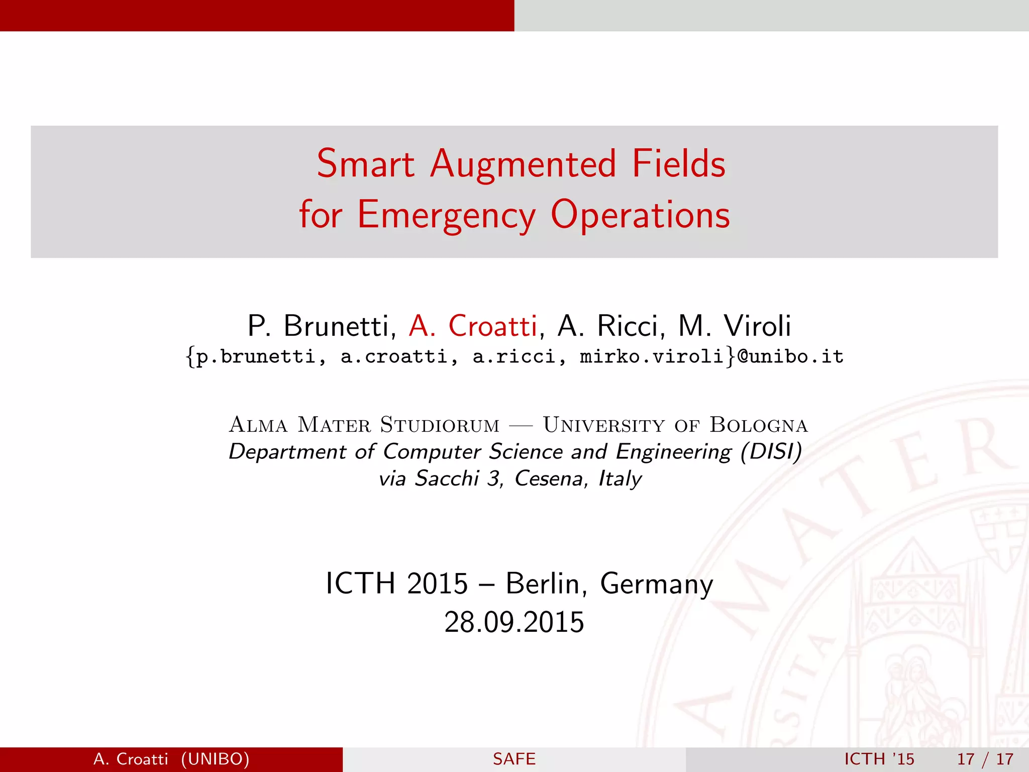 Smart Augmented Fields
for Emergency Operations
P. Brunetti, A. Croatti, A. Ricci, M. Viroli
{p.brunetti, a.croatti, a.ricci, mirko.viroli}@unibo.it
Alma Mater Studiorum — University of Bologna
Department of Computer Science and Engineering (DISI)
via Sacchi 3, Cesena, Italy
ICTH 2015 – Berlin, Germany
28.09.2015
A. Croatti (UNIBO) SAFE ICTH ’15 17 / 17
 