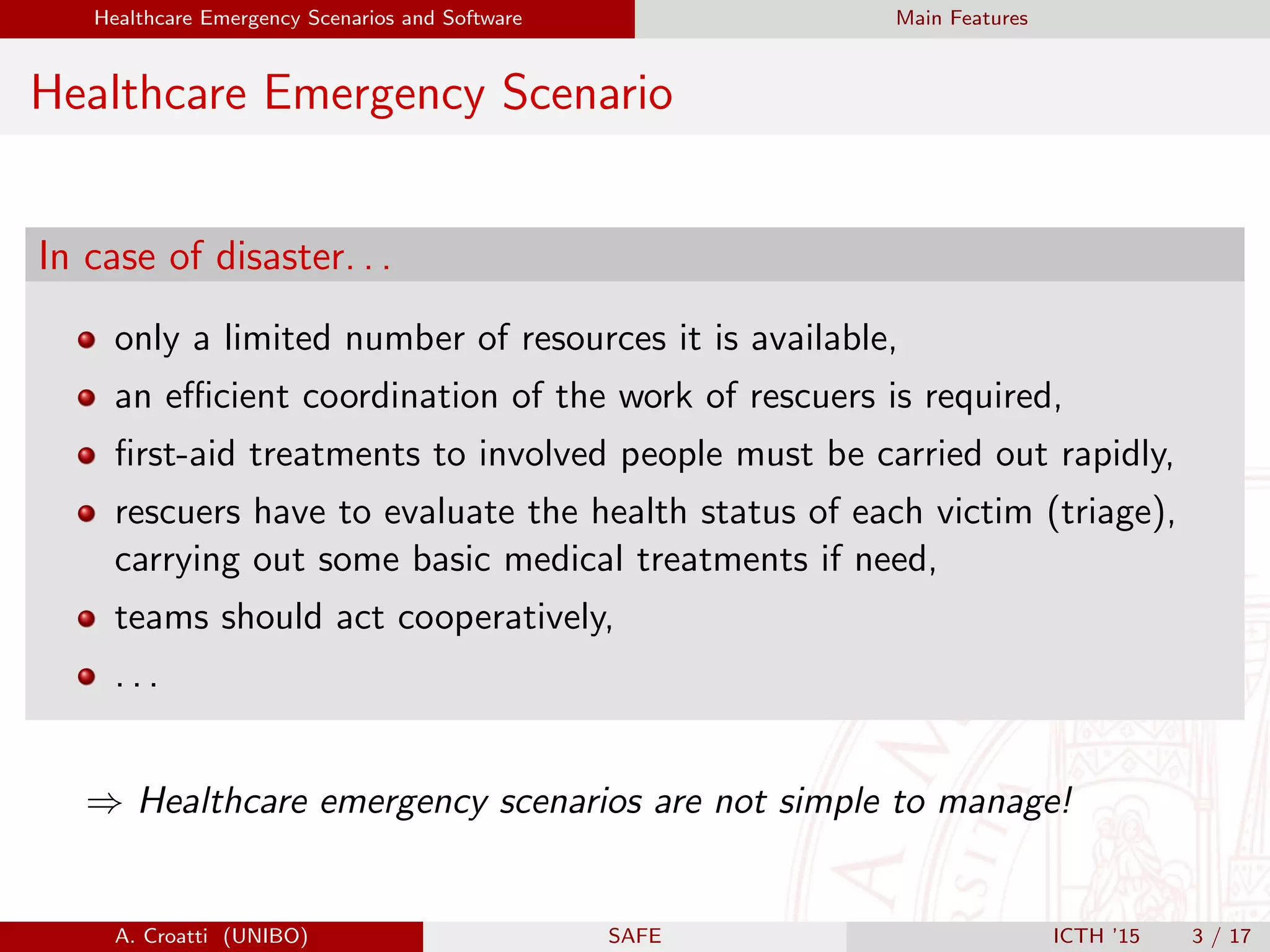 Healthcare Emergency Scenarios and Software Main Features
Healthcare Emergency Scenario
In case of disaster. . .
only a limited number of resources it is available,
an eﬃcient coordination of the work of rescuers is required,
ﬁrst-aid treatments to involved people must be carried out rapidly,
rescuers have to evaluate the health status of each victim (triage),
carrying out some basic medical treatments if need,
teams should act cooperatively,
. . .
⇒ Healthcare emergency scenarios are not simple to manage!
A. Croatti (UNIBO) SAFE ICTH ’15 3 / 17
 