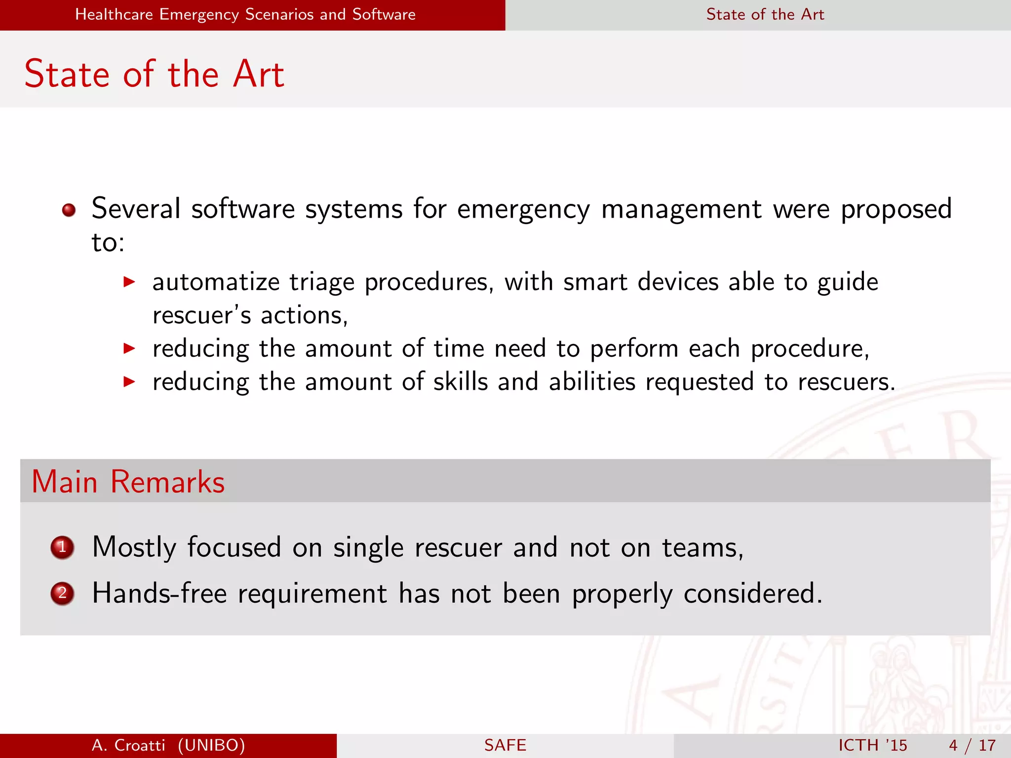 Healthcare Emergency Scenarios and Software State of the Art
State of the Art
Several software systems for emergency management were proposed
to:
automatize triage procedures, with smart devices able to guide
rescuer’s actions,
reducing the amount of time need to perform each procedure,
reducing the amount of skills and abilities requested to rescuers.
Main Remarks
1 Mostly focused on single rescuer and not on teams,
2 Hands-free requirement has not been properly considered.
A. Croatti (UNIBO) SAFE ICTH ’15 4 / 17
 
