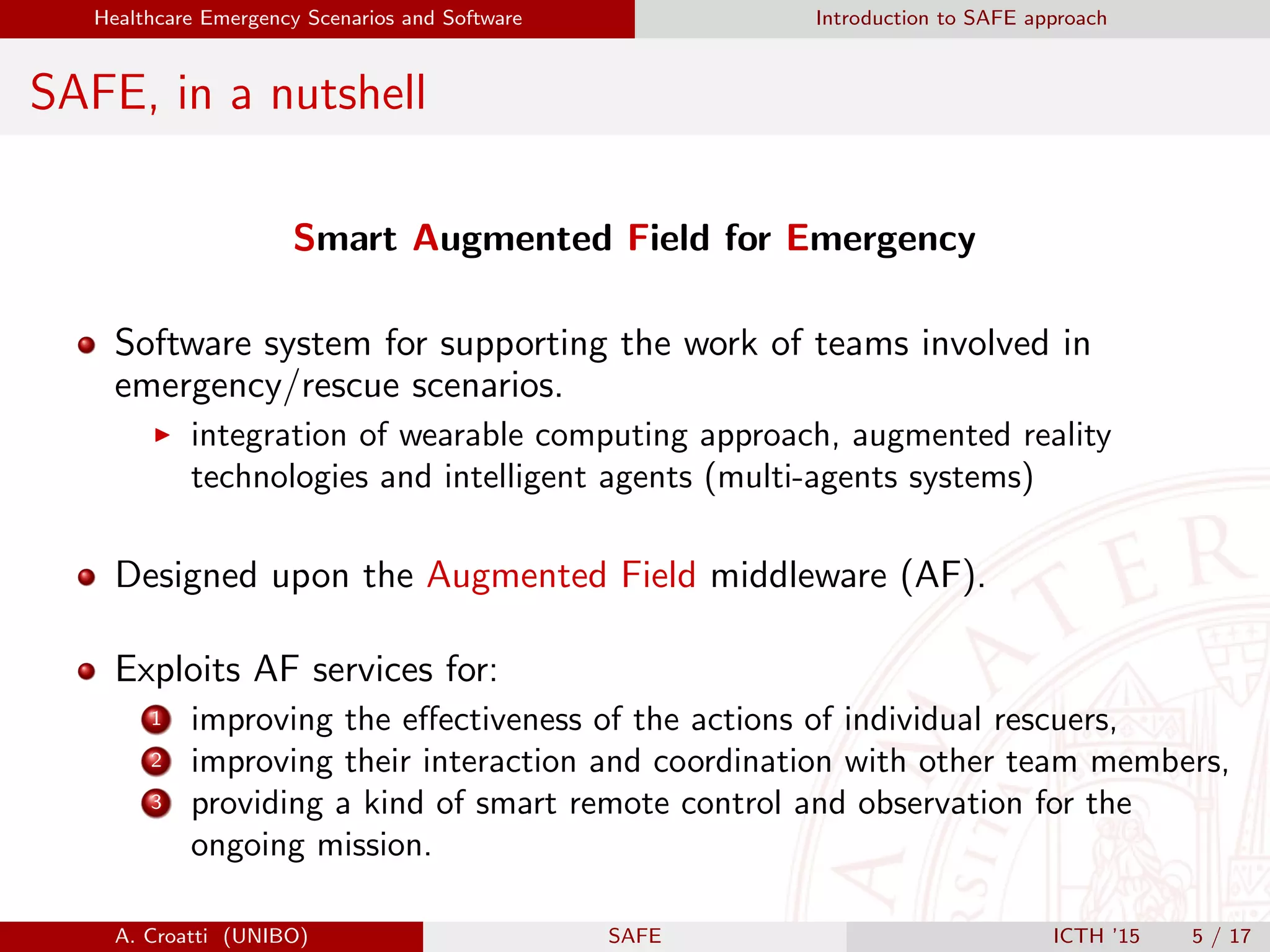 Healthcare Emergency Scenarios and Software Introduction to SAFE approach
SAFE, in a nutshell
Smart Augmented Field for Emergency
Software system for supporting the work of teams involved in
emergency/rescue scenarios.
integration of wearable computing approach, augmented reality
technologies and intelligent agents (multi-agents systems)
Designed upon the Augmented Field middleware (AF).
Exploits AF services for:
1 improving the eﬀectiveness of the actions of individual rescuers,
2 improving their interaction and coordination with other team members,
3 providing a kind of smart remote control and observation for the
ongoing mission.
A. Croatti (UNIBO) SAFE ICTH ’15 5 / 17
 