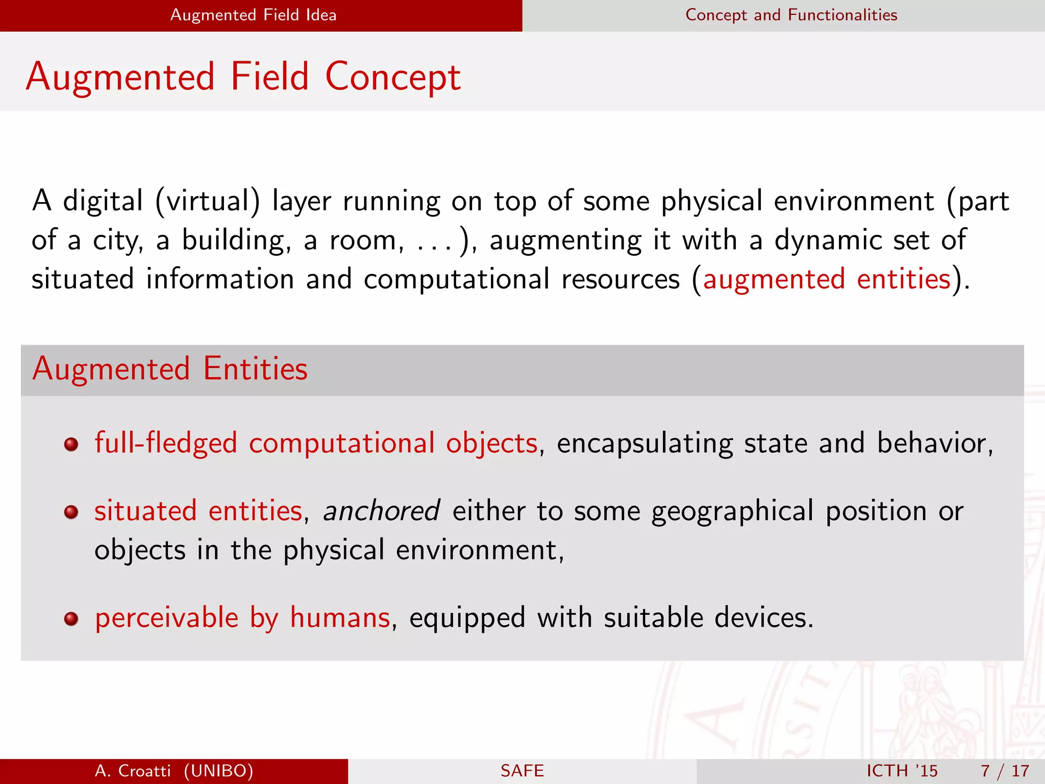 Augmented Field Idea Concept and Functionalities
Augmented Field Concept
A digital (virtual) layer running on top of some physical environment (part
of a city, a building, a room, . . . ), augmenting it with a dynamic set of
situated information and computational resources (augmented entities).
Augmented Entities
full-ﬂedged computational objects, encapsulating state and behavior,
situated entities, anchored either to some geographical position or
objects in the physical environment,
perceivable by humans, equipped with suitable devices.
A. Croatti (UNIBO) SAFE ICTH ’15 7 / 17
 