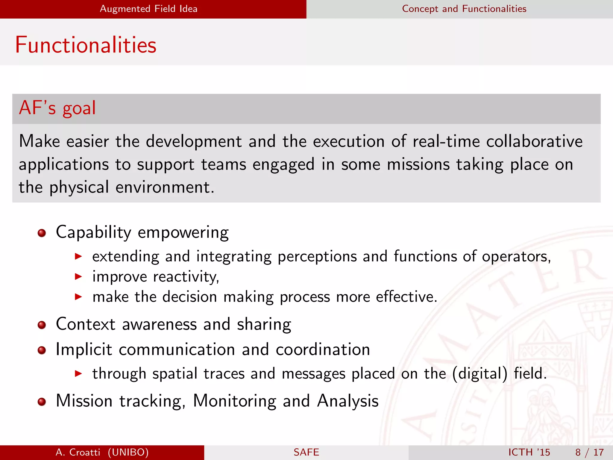 Augmented Field Idea Concept and Functionalities
Functionalities
AF’s goal
Make easier the development and the execution of real-time collaborative
applications to support teams engaged in some missions taking place on
the physical environment.
Capability empowering
extending and integrating perceptions and functions of operators,
improve reactivity,
make the decision making process more eﬀective.
Context awareness and sharing
Implicit communication and coordination
through spatial traces and messages placed on the (digital) ﬁeld.
Mission tracking, Monitoring and Analysis
A. Croatti (UNIBO) SAFE ICTH ’15 8 / 17
 