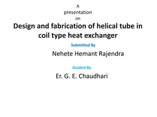 A
presentation
on
Design and fabrication of helical tube in
coil type heat exchanger
Submitted By
Nehete Hemant Rajendra
Guided By
Er. G. E. Chaudhari
 