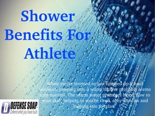 Shower 
Benefits For 
 Athlete
When you’re stressed or just finished up a hard 
workout, jumping into a warm shower probably seems 
only natural. The warm water promotes blood flow to 
your skin, helping to soothe tired, achy muscles and 
helping you to relax. 
 