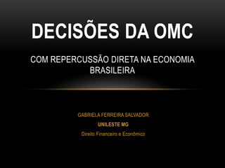 GABRIELA FERREIRA SALVADOR
UNILESTE MG
Direito Financeiro e Econômico
DECISÕES DA OMC
COM REPERCUSSÃO DIRETA NA ECONOMIA
BRASILEIRA
 