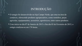 INTRODUÇÃO
• O estagio foi desenvolvido na loja Campo Verde, que atua na área do
comércio, oferecendo produtos agropecuários, como remédios, peças
agrícolas, equipamentos, acessórios, agrotóxicos, entre outros produtos.
• Com início no dia 07 de Janeiro de 2015 e fim dia 03 de Fevereiro de 2015, o
estágio totalizou-se em 176 horas.