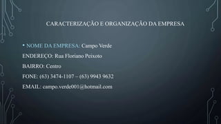 CARACTERIZAÇÃO E ORGANIZAÇÃO DA EMPRESA
• NOME DA EMPRESA: Campo Verde
ENDEREÇO: Rua Floriano Peixoto
BAIRRO: Centro
FONE: (63) 3474-1107 – (63) 9943 9632
EMAIL: campo.verde001@hotmail.com