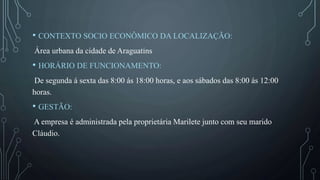 • CONTEXTO SOCIO ECONÔMICO DA LOCALIZAÇÃO:
Área urbana da cidade de Araguatins
• HORÁRIO DE FUNCIONAMENTO:
De segunda á sexta das 8:00 ás 18:00 horas, e aos sábados das 8:00 ás 12:00
horas.
• GESTÃO:
A empresa é administrada pela proprietária Marilete junto com seu marido
Cláudio.