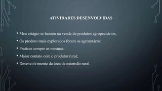 ATIVIDADES DESENVOLVIDAS
• Meu estágio se baseou na venda de produtos agropecuários;
• Os produto mais explorados foram os agrotóxicos;
• Praticas sempre as mesmas;
• Maior contato com o produtor rural;
• Desenvolvimento da área de extensão rural.