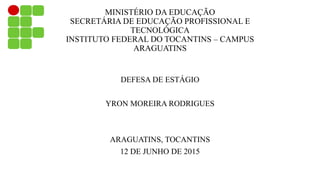 MINISTÉRIO DA EDUCAÇÃO
SECRETÁRIA DE EDUCAÇÃO PROFISSIONAL E
TECNOLÓGICA
INSTITUTO FEDERAL DO TOCANTINS – CAMPUS
ARAGUATINS
DEFESA DE ESTÁGIO
YRON MOREIRA RODRIGUES
ARAGUATINS, TOCANTINS
12 DE JUNHO DE 2015
 