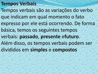 Tempos Verbais
Tempos verbais são as variações do verbo
que indicam em qual momento o fato
expresso por ele está ocorrendo. De forma
básica, temos os seguintes tempos
verbais: passado, presente efuturo.
Além disso, os tempos verbais podem ser
divididos em simples e compostos
 