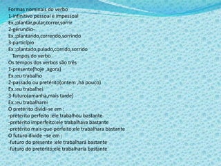 Formas nominais do verbo
1-infinitivo pessoal e impessoal
Ex.;plantar,pular,correr,sorrir
2-gérundio-
Ex.:plantando,correndo,sorrindo
3-particípio
Ex.:plantado,pulado,corrido,sorrido
Tempos do verbo
Os tempos dos verbos são três
1-presente(hoje ,agora)
Ex.:eu trabalho
2-passado ou pretérito(ontem ,há pouco)
Ex.:eu trabalhei
3-futuro(amanha,mais tarde)
Ex.:eu trabalharei
O pretérito dividi-se em :
-preterito perfeito :ele trabalhou bastante
-pretérito imperfeito:ele trabalhava bastante
-pretérito mais-que-perfeito:ele trabalhara bastante
O futuro divide –se em :
-futuro do presente :ele trabalhará bastante
-futuro do pretérito;ele trabalharia bastante
 