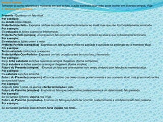 tempos Verbais
Tomando-se como referência o momento em que se fala, a ação expressa pelo verbo pode ocorrer em diversos tempos. Veja:
1. Tempos do Indicativo
Presente - Expressa um fato atual.
Por exemplo:
Eu estudo neste colégio.
Pretérito Imperfeito - Expressa um fato ocorrido num momento anterior ao atual, mas que não foi completamente terminado.
Por exemplo:
Ele estudava as lições quando foi interrompido.
Pretérito Perfeito (simples) - Expressa um fato ocorrido num momento anterior ao atual e que foi totalmente terminado.
Por exemplo:
Ele estudou as lições ontem à noite.
Pretérito Perfeito (composto) - Expressa um fato que teve início no passado e que pode se prolongar até o momento atual.
Por exemplo:
Tenho estudado muito para os exames.
Pretérito-Mais-Que-Perfeito - Expressa um fato ocorrido antes de outro fato já terminado.
Por exemplo:
Ele já tinha estudado as lições quando os amigos chegaram. (forma composta)
Ele já estudara as lições quando os amigos chegaram. (forma simples)
Futuro do Presente (simples) - Enuncia um fato que deve ocorrer num tempo vindouro com relação ao momento atual.
Por exemplo:
Ele estudará as lições amanhã.
Futuro do Presente (composto) - Enuncia um fato que deve ocorrer posteriormente a um momento atual, mas já terminado antes
de outro fato futuro.
Por exemplo:
Antes de bater o sinal, os alunos já terão terminado o teste.
Futuro do Pretérito (simples) - Enuncia um fato que pode ocorrer posteriormente a um determinado fato passado.
Por exemplo:
Se eu tivesse dinheiro, viajaria nas férias.
Futuro do Pretérito (composto) - Enuncia um fato que poderia ter ocorrido posteriormente a um determinado fato passado.
Por exemplo:
Se eu tivesse ganhado esse dinheiro, teria viajado nas férias.
 