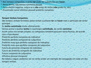 1: Nos tempos compostos, o verbo ter pode ser substituído por haver.
2: Nesta forma, não temos a primeira pessoa.
3: Para a forma negativa, coloca-se o não antes do verbo (não andes tu, etc).
4: Encontrado como infinitivo pessoal pretérito composto.
Tempos Verbais Compostos
São tempos verbais formados pelos verbos auxiliares ter ou haver mais o particípio do verbo
principal.
Eu tenho caminhado muito ultimamente.
Vemos acima o auxiliar tenho e o particípio caminhado, do verbo caminhar.
Assim como nos tempo simples, os compostos também possuem várias formas, de acordo
com a lista abaixo:
Pretérito perfeito composto do indicativo
Pretérito perfeito composto do subjuntivo
Pretérito mais-que-perfeito composto do indicativo
Pretérito mais-que-perfeito composto do subjuntivo
Futuro do presente composto do indicativo
Futuro do pretérito composto do indicativo
Futuro composto do subjuntivo
Infinitivo pessoal composto
Na tabela a seguir, podemos ver no verbo andar um exemplo de conjugação em cada um dos
tempos verbais
 