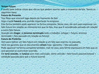 Tempo Futuro
É usado para indicar coisas que vão ou que podem ocorrer após o momento da fala. Temos os
seguintes tipos:
Futuro do Presente
Traz fatos que ocorrem logo depois do momento da fala.
Hoje a tarde haverá uma reunião importante na empresa.
Esta forma também pode aparecer na forma composta. Neste caso, ele vem para expressar um
fato futuro em relação ao momento em que se fala, mas que é considerado passado em relação
a outro fato futuro.
Quando ele chegar, já teremos terminado todo o trabalho. (chegar = futuro; teremos
terminado = fato passado em relação ao futuro)
Futuro do Pretérito
Vem para indicar um fato futuro em relação a um fato que ocorreu no passado.
Você nos garantiu que os documentos viriam hoje. (garantiu = fato passado)
Pode aparecer na forma composta também, mas no caso, esta forma expressará um fato que só
será possível se outro tiver ocorrido.
Ele teria vencido, se lutasse com mais convicção. (teria vencido = fato futuro possível;lutasse =
condição passada para que o futuro ocorra)
 