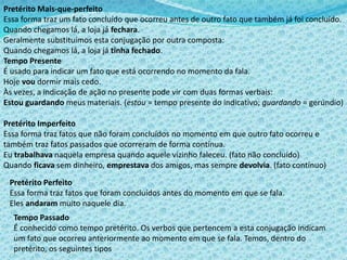 Pretérito Mais-que-perfeito
Essa forma traz um fato concluído que ocorreu antes de outro fato que também já foi concluído.
Quando chegamos lá, a loja já fechara.
Geralmente substituímos esta conjugação por outra composta:
Quando chegamos lá, a loja já tinha fechado.
Tempo Presente
É usado para indicar um fato que está ocorrendo no momento da fala.
Hoje vou dormir mais cedo.
Às vezes, a indicação de ação no presente pode vir com duas formas verbais:
Estou guardando meus materiais. (estou = tempo presente do indicativo; guardando = gerúndio)
Pretérito Imperfeito
Essa forma traz fatos que não foram concluídos no momento em que outro fato ocorreu e
também traz fatos passados que ocorreram de forma contínua.
Eu trabalhava naquela empresa quando aquele vizinho faleceu. (fato não concluído)
Quando ficava sem dinheiro, emprestava dos amigos, mas sempre devolvia. (fato contínuo)
Pretérito Perfeito
Essa forma traz fatos que foram concluídos antes do momento em que se fala.
Eles andaram muito naquele dia.
Tempo Passado
É conhecido como tempo pretérito. Os verbos que pertencem a esta conjugação indicam
um fato que ocorreu anteriormente ao momento em que se fala. Temos, dentro do
pretérito, os seguintes tipos
 