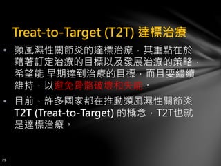 Treat-to-Target (T2T) 達標治療
• 類風濕性關節炎的達標治療，其重點在於
藉著訂定治療的目標以及發展治療的策略，
希望能 早期達到治療的目標，而且要繼續
維持，以避免骨骼破壞和失能。
• 目前，許多國家都在推動類風濕性關節炎
T2T (Treat-to-Target) 的概念，T2T也就
是達標治療。
29
 