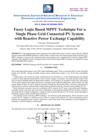 ISSN (Print) : 2320 – 3765
ISSN (Online): 2278 – 8875
International Journal of Advanced Research in Electrical,
Electronics and Instrumentation Engineering
(An ISO 3297: 2007 Certified Organization)
Vol. 4, Issue 10, October 2015
Copyright to IJAREEIE DOI: 10.15662/IJAREEIE.2015.0410055 8150
Fuzzy Logic Based MPPT Technique For a
Single Phase Grid Connected PV System
with Reactive Power Exchange Capability
T.Sowmya1
, Dr.G.Saraswathi2
PG Student [APS], Dept. of EEE, JNTUK- Vizianagaram, Vizianagaram, Andhra Pradesh, India1
Professor, Dept. of EEE, JNTUK- Vizianagaram, Vizianagaram, Andhra Pradesh, India2
ABSTRACT: In the proposed paper power generation from photovoltaic array is used to connect the grid. DFCM
Inverter control with PSPWM technique is used in order to control active and reactive power injected into grid. FLC
MPPT technique is proposed for maximum power point tracking and is compared with Constant voltage MPPT
technique. The simulation results of proposed system and Constant voltage MPPT technique are compared by using
MATLAB/SIMULINK software.
KEYWORDS: PSPWM Technique; DFCM converter; FLC controller; MPPT.
I. INTRODUCTION
Now-a-days Renewable energy is one of the worlds challenging aspect. There is a growing effort to make renewable
energy more feasible. Among renewable energy sources, photovoltaic energy is one of the most considerable
sources.
A photovoltaic cell converts the energy of light directly into electricity. It is a form of photoelectric cell, defined
as a device whose electrical characteristics, such as current, voltage, or resistance, vary when exposed to light. Solar
cells are used as building blocks for photovoltaic modules. A PV module is an assembly of solar cells. Solar panels
can be used to generate and supply electricity in commercial and residential applications. Solar modules use light
energy (photons) from the sun to generate electricity through the photovoltaic effect. Electrical connections are
made in series to achieve a desired output voltage and/or in parallel to provide a desired current capability [1], [2].
Power electronic converters carry out a prominent role to connect the PV array to the utility grid, injecting a
sinusoidal current to the grid, and even power conditioning. In the proposed method DFCM converter is used for
converting the DC voltage to sufficient ac voltage in order to connect the grid [6]. The inverter used in this paper is
dual flying capacitor multi-cell (DFCM) converter [7].
The proposed system uses fuzzy MPPT technique for maximum power point tracking. Boost converter is used
to boost the PV voltage to a sufficient level in order to connect to the grid [3], [5]. Active and Reactive power
injection from proposed system to grid is achieved as a part of the work. In the simulation, the grid impedance is
assumed as a resistive-inductive series branch.
II. PHOTOVOLTAIC MODEL
The equivalent circuit of a photovoltaic cell is described as shown in Fig.1.
Fig.1 PV cell
 