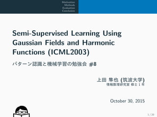 Motivation
Methods
Evaluation
Conclusion
Semi-Supervised Learning Using
Gaussian Fields and Harmonic
Functions (ICML2003)
パターン認識と機械学習の勉強会 #8
上田 隼也 (筑波大学)
情報数理研究室 修士 1 年
October 30, 2015
1 / 20
 