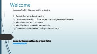 Welcome
You can find in this course those topics
 Demolish myths about trading
 Determine what kind of trader you are and you could become
 Identify where you can invest
 Identify the most used tools to trade
 Choose what method of trading is better for you
You can find the course explained step by step in this link
http://bit.ly/1X5q78T
 