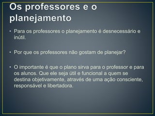 • Para os professores o planejamento é desnecessário e
inútil.
• Por que os professores não gostam de planejar?
• O importante é que o plano sirva para o professor e para
os alunos. Que ele seja útil e funcional a quem se
destina objetivamente, através de uma ação consciente,
responsável e libertadora.
 