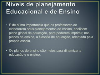 • É de suma importância que os professores ao
elaborarem seus planejamentos de ensino, analisem
plano global de educação, para poderem imprimir, nos
planos de ensino, a filosofia de educação, adaptada pela
própria escola.
• Os planos de ensino são meios para dinamizar a
educação e o ensino.
 