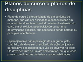 • Plano de curso é a organização de um conjunto de
matérias, que vão ser ensinadas e desenvolvidas em
uma escola, durante um período relativo à extensão do
curso em si, exigido, pela legislação ou por uma
determinação explícita, que obedece a certas normas ou
princípios orientadores.
• O planejamento não é privilégio de um grupo, pelo
contrário, ele deve ser o resultado da ação conjunta e
participativa das pessoas que vão se envolver na ação.
Ele deve ser fruto de um ato democrático, em que todos
possam partilhar das decisões e responsabilidades.
 