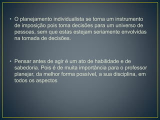 • O planejamento individualista se torna um instrumento
de imposição pois toma decisões para um universo de
pessoas, sem que estas estejam seriamente envolvidas
na tomada de decisões.
• Pensar antes de agir é um ato de habilidade e de
sabedoria. Pois é de muita importância para o professor
planejar, da melhor forma possível, a sua disciplina, em
todos os aspectos
 