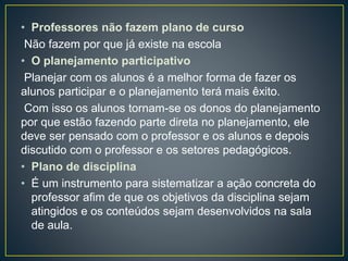 • Professores não fazem plano de curso
Não fazem por que já existe na escola
• O planejamento participativo
Planejar com os alunos é a melhor forma de fazer os
alunos participar e o planejamento terá mais êxito.
Com isso os alunos tornam-se os donos do planejamento
por que estão fazendo parte direta no planejamento, ele
deve ser pensado com o professor e os alunos e depois
discutido com o professor e os setores pedagógicos.
• Plano de disciplina
• É um instrumento para sistematizar a ação concreta do
professor afim de que os objetivos da disciplina sejam
atingidos e os conteúdos sejam desenvolvidos na sala
de aula.
 
