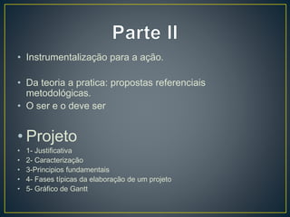 • Instrumentalização para a ação.
• Da teoria a pratica: propostas referenciais
metodológicas.
• O ser e o deve ser
• Projeto
• 1- Justificativa
• 2- Caracterização
• 3-Principios fundamentais
• 4- Fases típicas da elaboração de um projeto
• 5- Gráfico de Gantt
 