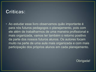• Ao estudar esse livro observamos quão importante é
para nós futuros pedagogos o planejamento, pois com
ele além de trabalharmos de uma maneira profissional e
mais organizada, vamos ter também o retorno positivo
da parte dos nossos futuros alunos. Os autores focam
muito na parte de uma aula mais organizada e com mais
participação dos próprios alunos em cada planejamento.
Obrigada!
 