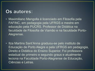 • Maximiliano Mengolla é licenciado em Filosofia pela
FAFINC, em pedagogia pela UFRGS e mestre em
educação pela PUCRS. Professor de Didática na
faculdade de Filosofia de Viamão e na faculdade Porto-
Alegrense.
• Ilza Martins Sant’Anna graduou-se pelo instituto de
Educação de Porto Alegre e pela UFRGS em pedagogia,
Direito e Didática do Ensino Superior. Foi professora
estadual de primeiro e segundo graus e atualmente
leciona na Faculdade Porto-Alegrense de Educação,
Ciências e Letras.
 