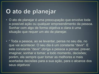 • O ato de planejar é uma preocupação que envolve toda
a possível ação ou qualquer empreendimento da pessoa.
Sonhar com algo de forma objetiva e clara é uma
situação que requer um ato de planejar.
• “ Toda a pessoa, ao se levantar, pensa no seu dia, no
que vai acontecer. O seu dia é um constante “devir”. E
este constante “devir” obriga a pessoa a pensar, prever,
imaginar, sonhar e tomar, a todo momento, decisões;
porém, ela sempre quer tomar as melhores e mais
acertadas decisões para a sua ação, para o alcance dos
seus objetivos’
 