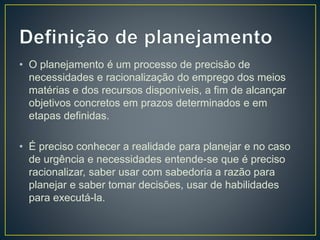 • O planejamento é um processo de precisão de
necessidades e racionalização do emprego dos meios
matérias e dos recursos disponíveis, a fim de alcançar
objetivos concretos em prazos determinados e em
etapas definidas.
• É preciso conhecer a realidade para planejar e no caso
de urgência e necessidades entende-se que é preciso
racionalizar, saber usar com sabedoria a razão para
planejar e saber tomar decisões, usar de habilidades
para executá-la.
 