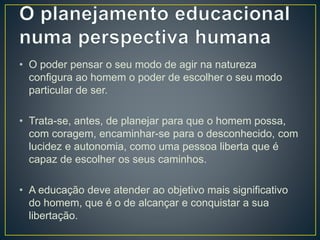 • O poder pensar o seu modo de agir na natureza
configura ao homem o poder de escolher o seu modo
particular de ser.
• Trata-se, antes, de planejar para que o homem possa,
com coragem, encaminhar-se para o desconhecido, com
lucidez e autonomia, como uma pessoa liberta que é
capaz de escolher os seus caminhos.
• A educação deve atender ao objetivo mais significativo
do homem, que é o de alcançar e conquistar a sua
libertação.
 