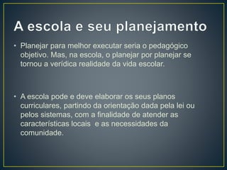 • Planejar para melhor executar seria o pedagógico
objetivo. Mas, na escola, o planejar por planejar se
tornou a verídica realidade da vida escolar.
• A escola pode e deve elaborar os seus planos
curriculares, partindo da orientação dada pela lei ou
pelos sistemas, com a finalidade de atender as
características locais e as necessidades da
comunidade.
 