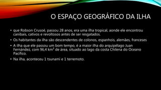 O ESPAÇO GEOGRÁFICO DA ILHA
• que Robson Crusoé, passou 28 anos, era uma ilha tropical, aonde ele encontrou
canibais, cativos e revoltosos antes de ser resgatados.
• Os habitantes da ilha são descendentes de colonos, espanhois, alemães, franceses
• A ilha que ele passou um bom tempo, é a maior ilha do arquipélago Juan
Fernández, com 96,4 km² de área, situado ao lago da costa Chilena do Oceano
Pacífico.
• Na ilha, aconteceu 1 tsunami e 1 terremoto.
 