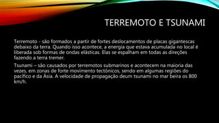 TERREMOTO E TSUNAMI
Terremoto - são formados a partir de fortes deslocamentos de placas gigantescas
debaixo da terra. Quando isso acontece, a energia que estava acumulada no local é
liberada sob formas de ondas elásticas. Elas se espalham em todas as direções
fazendo a terra tremer.
Tsunami – são causados por terremotos submarinos e acontecem na maioria das
vezes, em zonas de forte movimento tectônicos, sendo em algumas regiões do
pacífico e da Ásia. A velocidade de propagação deum tsunami no mar beira os 800
km/h.
 