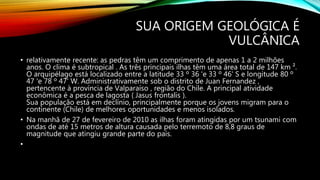 SUA ORIGEM GEOLÓGICA É
VULCÂNICA
• relativamente recente: as pedras têm um comprimento de apenas 1 a 2 milhões
anos. O clima é subtropical . As três principais ilhas têm uma área total de 147 km ².
O arquipélago está localizado entre a latitude 33 º 36 'e 33 º 46' S e longitude 80 º
47 'e 78 º 47' W. Administrativamente sob o distrito de Juan Fernandez ,
pertencente à província de Valparaíso , região do Chile. A principal atividade
econômica é a pesca de lagosta ( Jasus frontalis ).
Sua população está em declínio, principalmente porque os jovens migram para o
continente (Chile) de melhores oportunidades e menos isolados.
• Na manhã de 27 de fevereiro de 2010 as ilhas foram atingidas por um tsunami com
ondas de até 15 metros de altura causada pelo terremoto de 8,8 graus de
magnitude que atingiu grande parte do país.
•
 