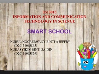 SS13013
INFORMATION AND COMMUNICATION
TECHNOLOGY IN SCIENCE
SMART SCHOOL
NURUL NOORERWANY BINTI A JEFFRY
(D20131063865)
NURASYIKIN BINTI SAIDIN
(D20131063859)
 