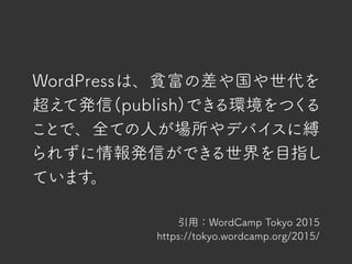 WordPressは、貧富の差や国や世代を
超えて発信(publish)できる環境をつくる
ことで、全ての人が場所やデバイスに縛
られずに情報発信ができる世界を目指し
ています。
引用：WordCamp Tokyo 2015
https://tokyo.wordcamp.org/2015/
 