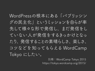 引用：WordCamp Tokyo 2015
https://tokyo.wordcamp.org/2015/
WordPressの根本にある「パブリッシン
グの民主化」というミッションを自らが率
先して様々な形で発信し、まだ発信をし
ていない人が発信をするきっかけとなっ
たり、発信することの素晴らしさ、楽しさ、
コツなどを知ってもらえる WordCamp
Tokyo にしたい。
 