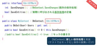 public interface IUnitOfWork {
int SaveChanges(); //DbContext.SaveChanges(既存の保存処理)
bool SaveEntities(); //実際に呼び出される保存処理の定義
}
public class MyContext : DbContext, IUnitOfWork {
public DbSet<User> Users { get; set; }
public bool SaveEntities() => 0 < this.SaveChanges();
//public bool SaveEntities() => true; //モックの書き方
} DbContextに新しい保存処理を実装
(テストではモック化し保存の振舞いだけ)
 