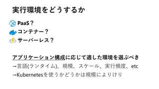 実行環境をどうするか
PaaS？
コンテナー？
サーバーレス？
アプリケーション構成に応じて適した環境を選ぶべき
→言語(ランタイム)、規模、スケール、実行頻度、etc
→Kubernetesを使うかどうかは規模によりけり
 
